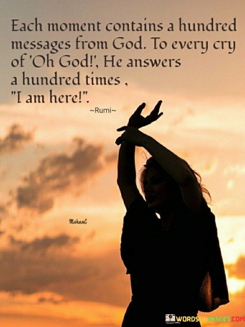 This quote beautifully captures the idea that every moment is infused with divine communication and that God responds abundantly to the heartfelt cries of His believers.

It signifies that each moment in life is filled with subtle signs, lessons, and messages from the divine, emphasizing the idea that God's presence and guidance are constant. It suggests that if we pay attention and seek God's wisdom, we can find His responses and guidance in every aspect of our lives.

The quote carries a profound sense of reassurance and faith, indicating that God is always near and willing to answer our prayers and pleas with boundless compassion and presence. It encourages individuals to be receptive to these divine messages and to trust in God's unwavering presence and responsiveness.