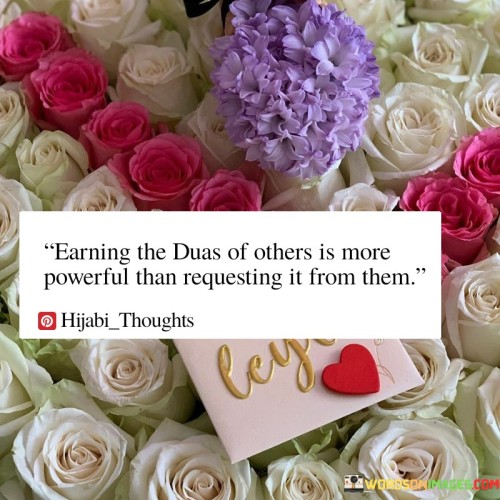 This quote underscores the significance of selfless actions and kindness in earning the prayers and blessings of others. It suggests that when you do good deeds for others without expecting anything in return, you are more likely to receive their genuine and heartfelt prayers, which are considered more potent than direct requests.

The quote implies that the positive energy generated by helping and supporting others creates a powerful connection and goodwill, resulting in people willingly praying for your well-being and success. It reflects the idea that building strong, reciprocal relationships through kindness and generosity can lead to more meaningful and impactful blessings.

In essence, this quote promotes the notion that the blessings and prayers of others, earned through selfless acts, hold a unique and profound power, emphasizing the importance of cultivating goodwill and benevolence in one's interactions with others.