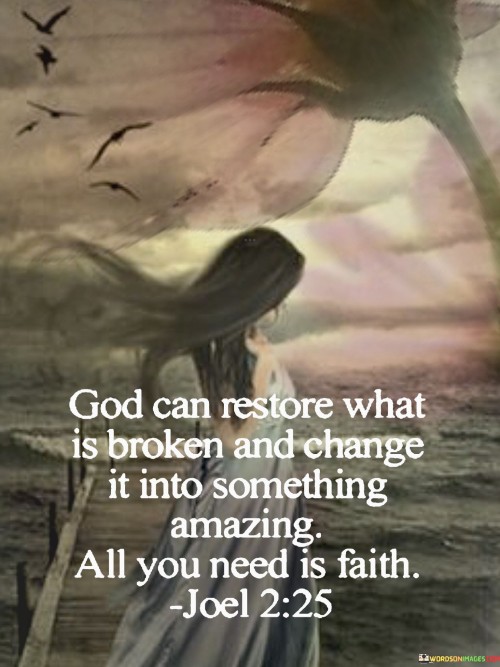 This quote beautifully expresses the transformative power of faith and the belief that with trust in God, brokenness can be turned into something truly remarkable.

It conveys the idea that no matter how damaged or shattered a situation or individual may be, faith in a higher power can lead to restoration and the creation of something extraordinary. It encourages individuals to have unwavering faith in the possibility of positive change, healing, and renewal.

In summary, this quote underscores the importance of faith in God's ability to bring about incredible transformations, reminding us that even the most broken aspects of our lives can be redeemed and molded into something truly amazing through the power of belief and trust in a divine plan.