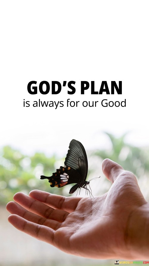 This quote conveys the belief that whatever plan or purpose God has for individuals is ultimately intended for their well-being and benefit. It reflects the idea that God's intentions are inherently positive and aimed at promoting the best possible outcomes for each person.

The quote implies that even when individuals face challenges, setbacks, or difficulties, these experiences are ultimately part of a larger divine plan that will lead to personal growth, learning, and eventual good. It encourages individuals to trust in God's wisdom and providence, even in the face of adversity.

In essence, this quote emphasizes the concept of divine benevolence and the belief that God's overarching plan for each individual is one of goodness and positivity, offering comfort and reassurance in times of uncertainty or difficulty.