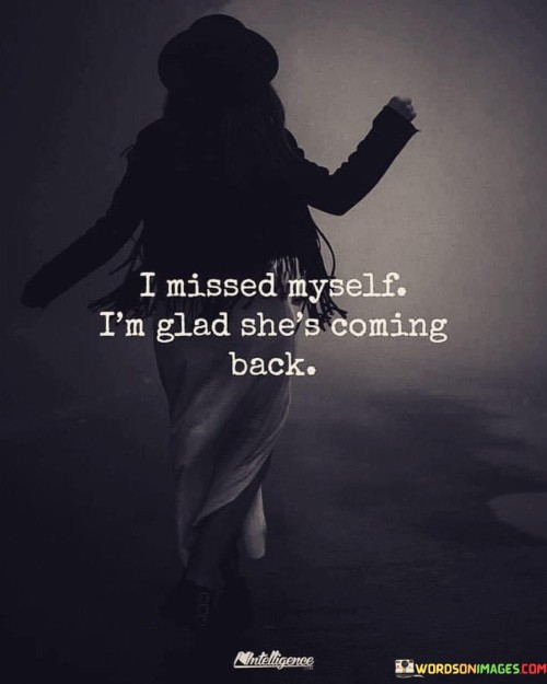 This heartfelt statement reflects a sense of self-discovery and growth. It expresses the sentiment of recognizing a period of personal disconnection or change and feeling relieved that the authentic self is returning.

"I Missed Myself" suggests that the person experienced a time of feeling disconnected from their true identity or inner self. It could have been a period of uncertainty, challenges, or changes that caused them to feel distant from their core essence.

"I'm Glad She's Coming Back" conveys a positive outlook as the individual realizes that their authentic self is reemerging. They are welcoming the return of their genuine self, which brings comfort, self-assurance, and a sense of being more aligned with their true nature.