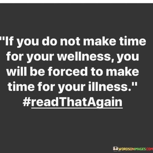 This statement underscores the importance of prioritizing self-care. "If You Do Not Make Time For Your Wellness" emphasizes the need for proactive well-being efforts. "You Will Be Forced To Make Time For Your Illness" suggests that neglecting self-care may lead to health issues requiring more time and attention later.

The statement advocates for prevention through self-care. "If You Do Not Make Time For Your Wellness" implies the role of personal responsibility. "You Will Be Forced To Make Time For Your Illness" emphasizes the consequences of neglect, motivating us to allocate time for wellness practices to avoid future health challenges.

Ultimately, the statement encourages the conscious choice of well-being. "If You Do Not Make Time For Your Wellness" prompts self-awareness. "You Will Be Forced To Make Time For Your Illness" highlights the potential outcomes, promoting the understanding that investing time in self-care now can prevent future health disruptions, ensuring a more fulfilling and balanced life.