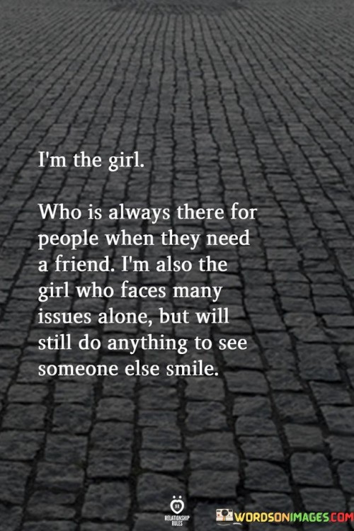 This heartfelt statement encapsulates the essence of a caring and compassionate person who selflessly supports others, even while dealing with her own challenges.

"I'm the Girl Who Is Always There for People When They Need a Friend" highlights the individual's nurturing and empathetic nature. She is someone others can rely on for support, comfort, and understanding in times of need.

"I'm Also the Girl Who Faces Many Issues Alone" acknowledges that despite her willingness to be there for others, she confronts her own difficulties in solitude.

"But Will Still Do Anything to See Someone Else Smile" underscores her selflessness and genuine desire to bring joy to others' lives. Despite her own struggles, she prioritizes the happiness of those around her.