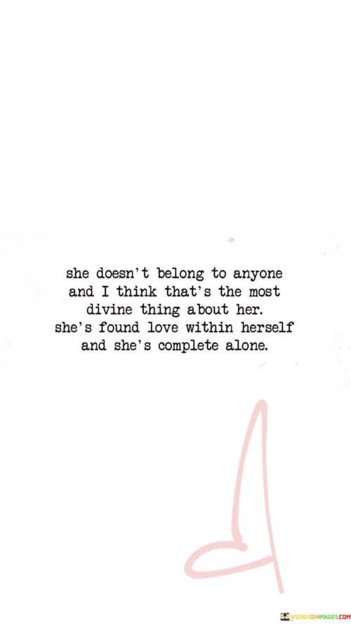 This empowering statement celebrates the independence and self-love of a woman who has embraced her individuality and inner strength. She Doesn't Belong to Anyone" signifies her autonomy and refusal to be defined or controlled by others. She is her own person and does not need external validation or ownership. And I Think That's the Most Divine Thing About Her" acknowledges the beauty and power of self-possession and self-determination. It is an admiration for her ability to stand confidently on her own.

"She's Found Love Within Herself" indicates that she has learned to appreciate and value herself, discovering self-love and acceptance. And She's Complete Alone" highlights her sense of fulfillment and contentment with her own company, demonstrating that she does not rely on others to feel whole.