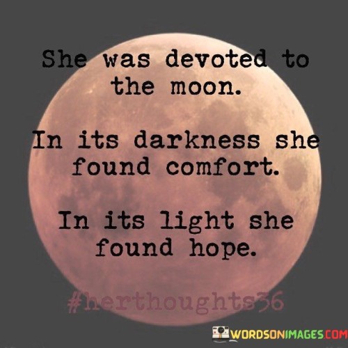 his poetic statement portrays a person's deep connection and admiration for the moon, finding solace and inspiration in both its shadowy phases and its radiant glow.

"She Was Devoted to the Moon" implies a strong and unwavering bond with the moon, suggesting that this person holds a profound fascination and attachment to it.

"In Its Darkness, She Found Comfort" indicates that during the moon's phases when it appears dim or obscured, the person finds a sense of solace or peace. It symbolizes the ability to find comfort in times of darkness or difficulty.