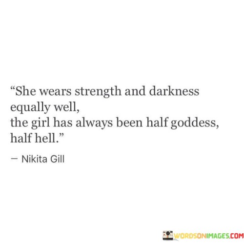 This evocative statement describes a woman who embodies both strength and vulnerability, showcasing a multifaceted personality that combines contrasting qualities.

"She Wears Strength and Darkness Equally Well" suggests that she can handle challenges and difficulties with resilience and determination, while also acknowledging her ability to confront the darker aspects of life with courage.

"The Girl Has Always Been Half Goddess, Half Hell" symbolizes her powerful and divine attributes, akin to a goddess, as well as her fierce and intense nature, reminiscent of the depths of hell. It portrays a person who contains contrasting elements within her being.