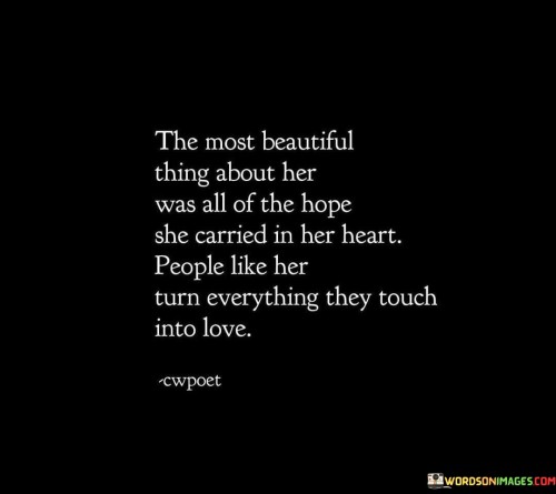 This poetic statement celebrates the exceptional beauty found in a woman's heart, where hope resides and radiates love to those around her. The Most Beautiful Thing About Her Was All of the Hope She Carried in Her Heart" acknowledges that her inner optimism and belief in positive outcomes make her truly captivating. It is her hope that sets her apart and gives her a unique charm.

"People Like Her Turn Everything They Touch into Love" illustrates the transformative power she possesses. Her loving and compassionate nature extends to all aspects of her life, and her touch has the ability to infuse love and warmth into every encounter and relationship.

This statement captures the essence of a woman whose hopeful spirit and capacity for love have a profound impact on her surroundings. She embodies a beacon of light and kindness, inspiring others to see the world through a lens of hope and love.