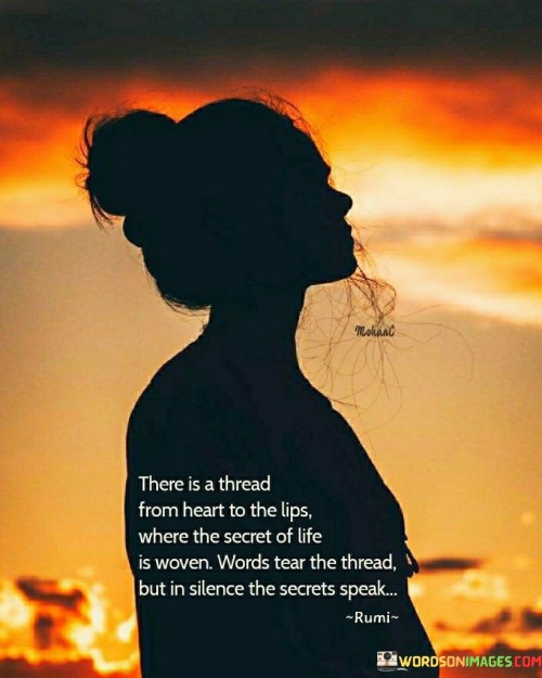 This poetic statement beautifully captures the profound connection between our emotions, expressions, and the unspoken depths of our hearts.

"There Is a Thread from Heart to the Lips" suggests that our feelings and emotions are intricately connected to our ability to communicate through words. The thread symbolizes the flow of emotions from the depths of our hearts to the expressions we convey through speech.

"Where the Secret of Life Is Woven: Words, Tears" portrays life's essence as a tapestry woven with words and tears. Our experiences, joys, sorrows, and all that makes life meaningful are intertwined within the fabric of this existence.

"But in Silence, the Secret Speaks" recognizes that sometimes, the most profound and powerful emotions cannot be adequately expressed through words or tears. It is in moments of silence that the deepest secrets of our hearts find their voice and speak volumes.