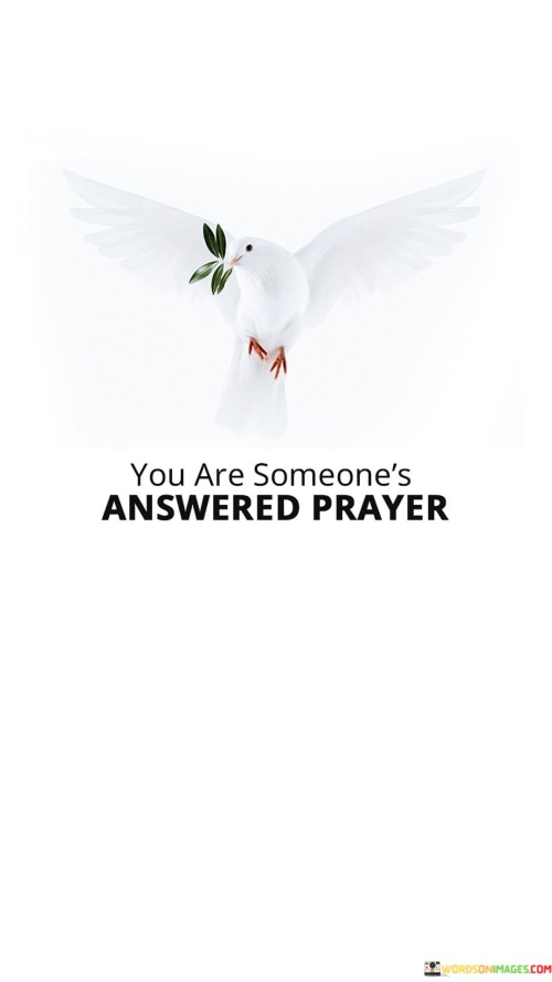 This quote beautifully conveys the idea that in the lives of others, you can be the fulfillment of their prayers and hopes. It suggests that your presence, actions, or assistance can make a significant and positive impact on someone's life, serving as the answer to their heartfelt prayers.

The quote implies that your kindness, support, or contributions can be a source of comfort, relief, or even inspiration to someone who has been seeking help or guidance through their prayers. It underscores the profound impact individuals can have on one another's lives through acts of compassion and selflessness.

In essence, this quote encourages us to recognize the power we hold to positively affect others, reminding us that our actions can be a source of hope and blessing in someone else's life, making us a tangible manifestation of their answered prayers.