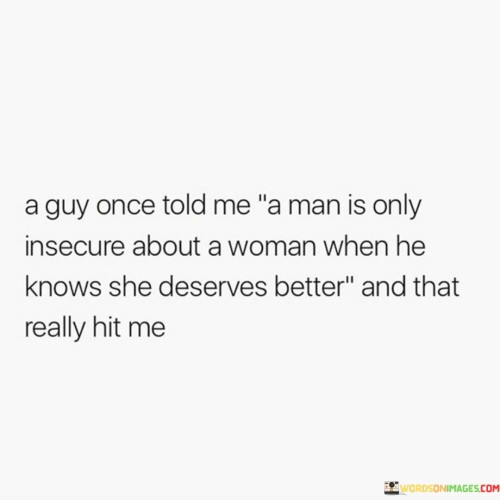 The statement reflects a profound realization about a man's insecurities in a relationship. When a guy acknowledges that a woman deserves better than him, it serves as a wake-up call, making him aware of his own shortcomings and vulnerabilities.

"A man is only insecure about a woman when he knows she deserves better" suggests that when a man recognizes the woman's value and believes she deserves someone more worthy of her love and attention, he becomes insecure about losing her or not living up to her expectations.

The phrase "and that really hit me" expresses the impact of this realization on the speaker. It indicates that they were deeply affected by understanding the significance of this insight, possibly leading to a deeper understanding of their relationship dynamics or inspiring personal growth.