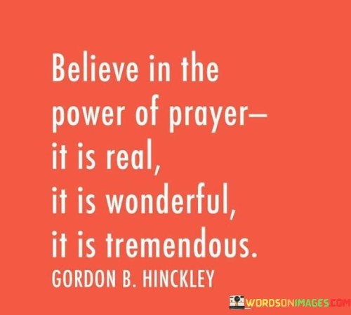 This quote exudes a strong conviction in the potency and beauty of prayer. It suggests that prayer is not only real but also possesses remarkable and tremendous qualities.

It emphasizes the transformative and uplifting nature of prayer, implying that it can bring about positive changes, solace, and blessings in one's life. The quote encourages individuals to have unwavering faith in the effectiveness of prayer as a powerful tool for connecting with a higher power and seeking guidance and assistance.

In essence, this quote serves as an endorsement of the profound impact of prayer, urging individuals to believe in its reality and to harness its wonderful and tremendous potential in their spiritual journey and daily life.