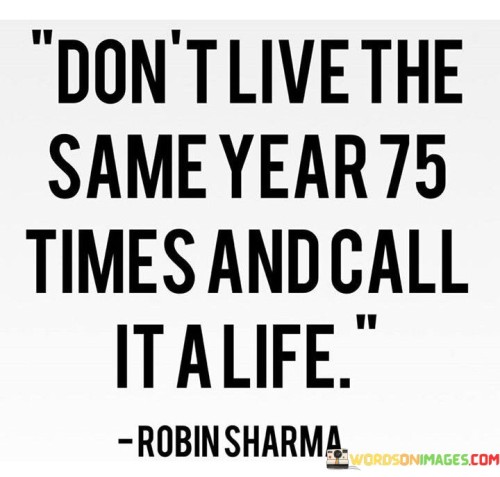 Certainly! This quote, "Don't Live The Same Year 75 Times And Call It A Life," encourages us to embrace change and new experiences. In our journey through life, it reminds us not to let each year blend into the next, leading to a monotonous existence. Instead, we should seek personal growth, discover new passions, and overcome challenges.

The first paragraph emphasizes the importance of avoiding repetition and monotony. It suggests that living the same routine year after year can lead to a life that lacks excitement and fulfillment. By seeking new adventures, learning opportunities, and trying different things, we can add variety and richness to our lives.

The second paragraph highlights the concept of personal growth. It encourages us to step out of our comfort zones, face challenges, and develop as individuals. Each year is a chance to learn, evolve, and become a better version of ourselves. By embracing change and embracing new experiences, we can make the most of our time and create a life that is meaningful and fulfilling.