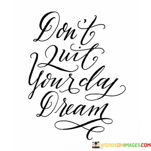 "Don't Quit Your Day Dream" is a simple yet profound message that encourages us to hold on to our aspirations and never abandon the pursuit of our deepest desires. It implies that our dreams, far from being mere fantasies, are worthy of our commitment and effort, even as we navigate the practicalities of our everyday lives.

Life often presents us with challenges and responsibilities that can make us question the feasibility of our dreams. This quote reminds us that even amid the demands of our daily routines, we should cherish and actively work towards our aspirations. It suggests that our dreams, like a beacon of hope, can infuse our everyday existence with purpose and passion.

Furthermore, "Don't Quit Your Day Dream" emphasizes that dreams can be sustained and nurtured over time. It implies that the journey toward our goals is just as important as the destination itself. In essence, it encourages us to keep the fires of ambition burning bright, irrespective of the obstacles we encounter along the way. This quote serves as a reminder that our daydreams are not frivolous distractions but rather the seeds of our future accomplishments.