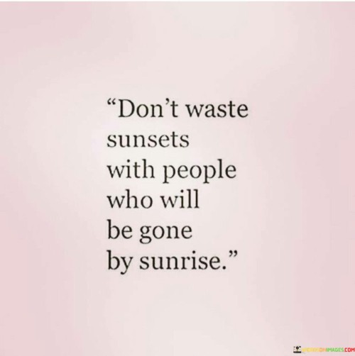 "Don't waste sunsets with people who will be gone by sunrise" is a quote that carries a poignant message about the value of investing time and energy in meaningful relationships and experiences. It reminds us to prioritize connections that are genuine, lasting, and enriching, and to be mindful of how we choose to spend our time.

The phrase "don't waste sunsets" emphasizes the fleeting nature of time and the importance of cherishing moments of beauty and reflection. Just as sunsets are temporary and unique, so are the opportunities to create memories and share experiences with others. The quote encourages us to be discerning in our choices, ensuring that the moments we share with others are ones that truly matter.

"With people who will be gone by sunrise" underscores the idea that not all relationships are built to last. This part of the quote acknowledges that some connections may be temporary or transitory. It serves as a reminder to invest our time and emotions wisely, focusing on those who contribute positively to our lives and are willing to be a part of our journey.