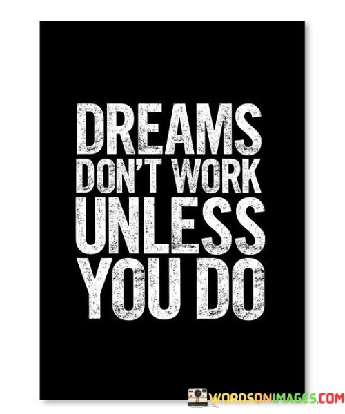 "Dreams Don't Work Unless You Do" is a succinct yet potent reminder of the fundamental principle of achievement – that aspirations alone are insufficient; it is the dedication and effort we put forth that bring dreams to fruition.

In our journey towards realizing our ambitions, it's easy to become entranced by the allure of dreams, imagining success without considering the necessary toil. This quote cuts through that illusion, asserting that without our active participation, dreams remain intangible. It beckons us to be proactive and persistent, highlighting that our commitment and hard work serve as the catalysts to manifest our desires.

This wisdom carries a universal resonance. Whether one aspires to excel in their career, nurture relationships, or master a skill, the message remains constant: action is the linchpin of progress. "Dreams Don't Work Unless You Do" is a mantra for anyone striving to turn their aspirations into reality, underscoring the invaluable role of determination and diligence in the pursuit of one's goals.