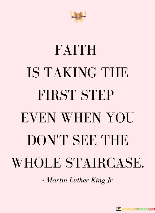 This quote, often attributed to Martin Luther King Jr., emphasizes the essence of faith as the willingness to embark on a journey or make a significant move even when the outcome or the full path ahead is unclear.

The phrase "taking the first step" signifies an act of courage, trust, and commitment to one's beliefs or goals, even in the face of uncertainty. It suggests that faith involves a willingness to move forward despite not having complete knowledge or visibility of the future.

The imagery of not seeing the whole staircase underscores the idea that faith often involves venturing into the unknown, relying on belief and determination. It inspires individuals to take action, even when they lack a comprehensive understanding of what lies ahead.

In essence, this quote encourages us to have faith in our aspirations and endeavors, reminding us that sometimes, the most significant and transformative journeys begin with a single step into the unknown.