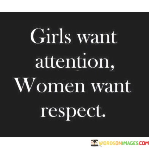 The statement highlights a distinction between girls and women in their desires and priorities.

"Girls want attention" suggests that some younger individuals, particularly those who are still developing emotionally and socially, may seek validation and recognition from others. Attention-seeking behavior can be a natural part of growing up and discovering one's identity.

On the other hand, "women want respect" implies that mature individuals, who have developed a stronger sense of self and confidence, prioritize being treated with dignity and honor. Respect is seen as a fundamental aspect of healthy relationships and interactions for women who have gained a deeper understanding of their self-worth.

This statement is not meant to generalize all girls or women, as individuals have diverse personalities and needs. However, it does shed light on the evolution of priorities and desires as individuals progress from adolescence to adulthood.