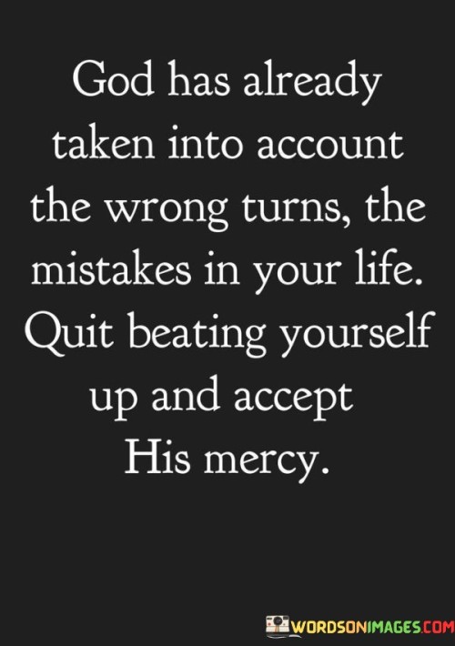 Certainly! Here's an explanation of the quote without paragraph numbers:

This quote conveys a message of divine understanding and compassion. It suggests that God possesses a profound understanding of the wrong turns and mistakes individuals make in their lives. It implies that God's wisdom encompasses the full spectrum of human choices, including those that may have led to regrets or pain. This perspective aligns with the idea of an all-knowing and compassionate deity who comprehends the complexities of human existence.

Furthermore, the quote encourages self-compassion and self-forgiveness. It advises individuals to cease self-criticism and guilt over their past errors. Instead, it advocates accepting God's mercy, which can be seen as a form of divine grace or forgiveness. This notion promotes a healthier self-view, where individuals acknowledge their imperfections but also recognize their capacity for redemption and growth, supported by God's unwavering love.

In essence, this quote offers a message of spiritual renewal and hope. It reminds individuals that they can embrace God's mercy, let go of self-blame, and find solace in the belief that God's love and forgiveness are readily available, offering the opportunity for healing and a fresh start in their spiritual journey.