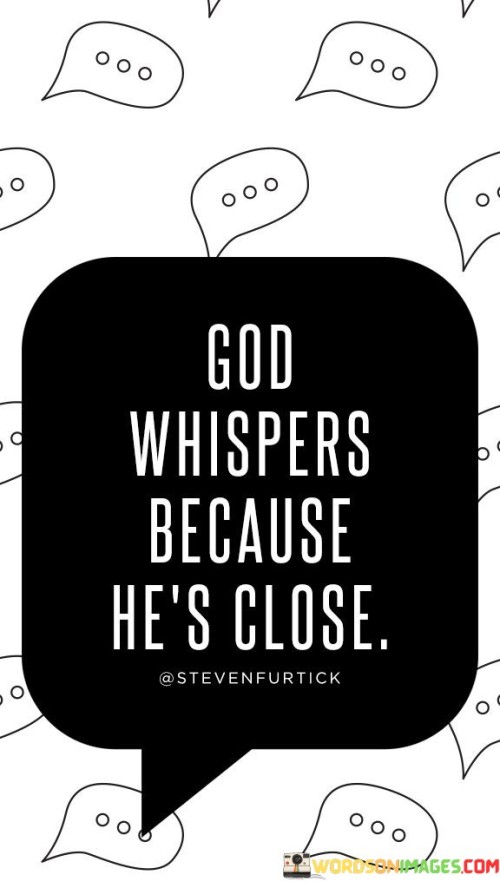 This quote conveys the idea that the presence of God is so intimate and close that His communication with individuals is often gentle and subtle, like a whisper. It suggests that God doesn't need to shout or be loud to make His presence felt; rather, He is near and accessible.

The phrase "God whispers" signifies the quiet and personal nature of God's guidance, comfort, and communication with those who believe in Him. It implies that one can experience a deep connection with God in moments of stillness and inner reflection.

In essence, this quote encourages individuals to cultivate a sense of closeness with the divine, reminding them that God's presence is often found in the subtle whispers of the heart and the quiet moments of faith and contemplation.