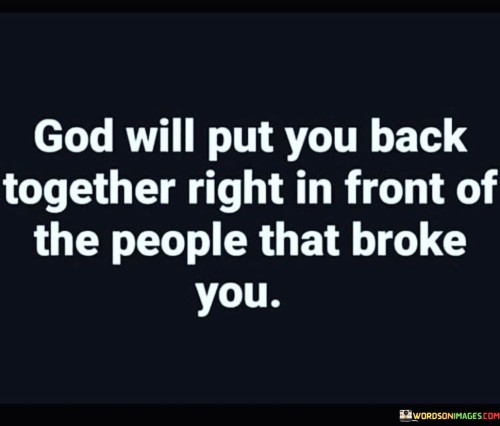 This quote conveys a powerful message of resilience and the belief that, in the face of adversity and the actions of those who may have caused harm or hurt, God has the capacity to heal and restore an individual. It suggests that God's restoration is not only a personal journey but can also be witnessed by others, including those who may have played a role in causing pain.

The phrase "God will put you back together" signifies the process of healing and transformation that individuals can experience with faith and trust in a higher power. It implies that even in the presence of those who may have hurt you, God's work of restoration can be evident.

In essence, this quote encourages individuals to maintain their faith and resilience in challenging times, believing that God's healing and restoration can be a testament to their strength and the ultimate triumph over the adversity caused by others. It's a message of hope and empowerment, reminding individuals that they can rise above their brokenness with the support of their faith.