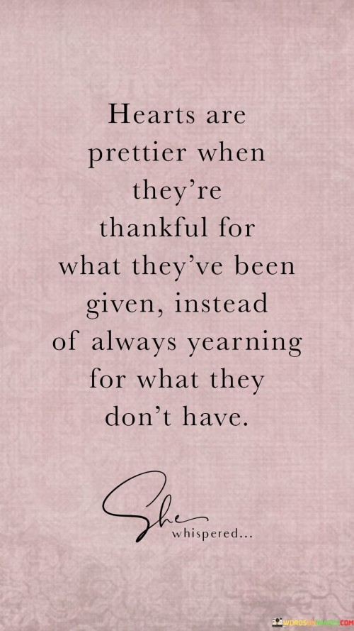 This quote highlights the beauty of hearts that are appreciative of their current blessings rather than constantly desiring more. It emphasizes the aesthetic and emotional appeal of gratitude over perpetual longing. By focusing on what one has received, rather than what's lacking, hearts become more attractive and content.

"Hearts Are Prettier When They're Thankful For What They've Been Given Instead of Always Yearning for What They Don't Have" captures the essence of a grateful perspective. It suggests that the radiance of a heart lies in its ability to find joy in the present moment and to appreciate the abundance already present. The quote reflects the idea that gratitude enhances inner beauty and reflects on one's outward demeanor.

This quote encourages individuals to embrace the transformative power of gratitude. By recognizing the treasures already in their possession, hearts become lighter and more appealing. It speaks to the idea that contentment and appreciation have a profound impact on one's overall aura, contributing to a more fulfilling and attractive life.