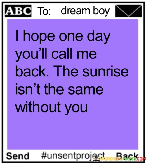 "I hope one day you'll call me back. The sunrise isn't the same without you" is a quote that expresses a longing for someone's presence and the impact they have on one's life. It captures the idea that the absence of a loved one can affect even the most beautiful and ordinary moments.

The phrase "I hope one day you'll call me back" conveys a sense of yearning and anticipation for a reconnection. It reflects a desire for the person to return, suggesting that their return would bring joy and completeness.

"The sunrise isn't the same without you" uses the metaphor of the sunrise to symbolize the beginning of a new day and new opportunities. The quote implies that the presence of the person has a transformative effect on ordinary moments, making them more meaningful and special.

This quote beautifully encapsulates the impact of meaningful connections in our lives. It communicates a deep sense of missing someone's presence and the way they enhance our experiences. It conveys the hope for reconciliation and the belief that the person's return would restore the beauty and significance of shared moments.