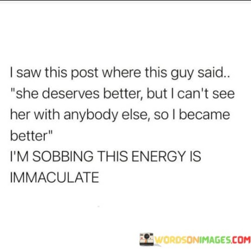 This heartfelt post describes a person's emotional journey upon hearing someone say that a woman deserves better than their current situation. The person admits that they can't envision her with anyone else, prompting them to make an effort to become a better version of themselves. The post conveys a profound sense of vulnerability and determination, resulting in overwhelming emotions.

The phrase "she deserves better" indicates that someone believes the woman in question deserves more happiness, respect, or a higher level of care and love than she is currently receiving. This realization seems to have a profound impact on the person making the post.

The statement "I can't see her with anybody else" suggests a strong emotional attachment to this woman, making it challenging for the person to picture her with someone different. This deep connection serves as a driving force for self-improvement.