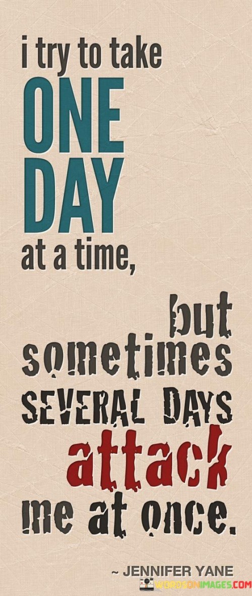 This statement humorously portrays the challenges of managing multiple demands. "I Try To Make One Day At A Time" reflects an intention for focused living. "But Sometimes Several Days Attack Me At Once" humorously illustrates moments of overwhelming tasks and responsibilities converging, emphasizing the complexity of modern life's demands.

The statement captures the struggle of juggling responsibilities. "I Try To Make One Day At A Time" suggests intentional pacing. "But Sometimes Several Days Attack Me At Once" humorously illustrates the reality of multitasking and unexpected pressure, highlighting the difficulty of maintaining balance amidst life's demands.

Ultimately, the statement resonates with the reality of hectic days. "I Try To Make One Day At A Time" speaks to a mindful approach. "But Sometimes Several Days Attack Me At Once" humorously depicts the simultaneous challenges of life, fostering relatability and acknowledging the need for resilience in navigating busy times.