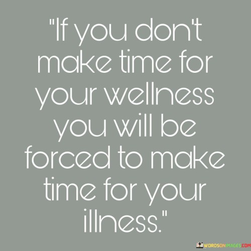 This phrase underscores the importance of self-care. "If You Don't Make Time For Your Wellness" emphasizes the need for proactive well-being efforts. "You Will Be Forced To Make Time For Your Illness" suggests that neglecting self-care may lead to health issues requiring more time and attention later.

The phrase promotes preventive measures through self-care. "If You Don't Make Time For Your Wellness" implies personal responsibility. "You Will Be Forced To Make Time For Your Illness" emphasizes the consequences of neglect, urging individuals to prioritize wellness to avoid potential health complications.

Ultimately, the phrase encourages conscious well-being choices. "If You Don't Make Time For Your Wellness" prompts self-awareness. "You Will Be Forced To Make Time For Your Illness" highlights the potential outcomes, motivating us to invest time in self-care to cultivate a healthier and more fulfilling life.
