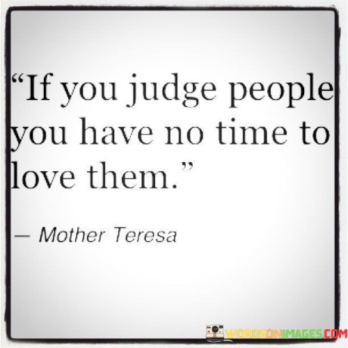 This statement highlights the conflict between judgment and love. "If You Judge People" denotes forming critical opinions. "You Have No Time To Love Them" suggests that preconceived judgments hinder the capacity for genuine, compassionate understanding and connection.

The statement underscores the choice between judgment and empathy. "If You Judge People" emphasizes negative perceptions. "You Have No Time To Love Them" emphasizes the emotional energy consumed by judgment, leaving little room for empathy and kindness.

Ultimately, the statement promotes open-heartedness. "If You Judge People" points to biased attitudes. "You Have No Time To Love Them" encourages a shift in focus, advocating for a mindset that embraces understanding and empathy over quick judgments, fostering deeper human connections.