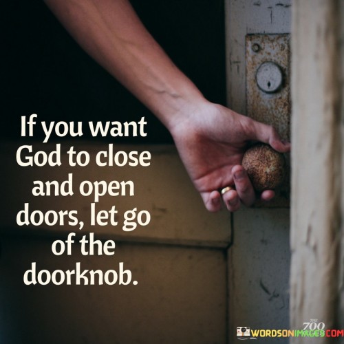 This quote offers a metaphorical perspective on faith and trust in divine guidance. It suggests that if you desire God to play a role in directing the course of your life, you must release your grip on the doorknob, symbolizing your need to relinquish control and trust in His guidance.

The act of "letting go of the doorknob" represents an essential aspect of faith, which involves surrendering your own plans and desires to allow God to guide you in the right direction. It implies that holding onto control and refusing to release the doorknob might hinder God's ability to open and close doors of opportunity in your life.

In essence, this quote encourages individuals to have faith, trust, and patience in their journey. It reminds us that by letting go and allowing God to guide our paths, we may discover opportunities and blessings we would have otherwise missed while clinging to our own plans and expectations.