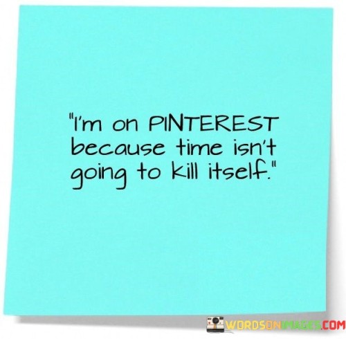 This phrase humorously conveys the idea of taking action. "I'm On Pinterest" alludes to a lighthearted activity. "Because Time Isn't Going To Kill Itself" humorously implies that time won't wait, urging the need for proactive engagement and time management.

The phrase playfully emphasizes seizing the moment. "I'm On Pinterest" suggests a casual activity. "Because Time Isn't Going To Kill Itself" underscores the urgency to make the most of opportunities and manage time effectively, inspiring a balance between leisure and productivity.

Ultimately, the phrase encourages a proactive approach to life. "I'm On Pinterest" portrays an everyday choice. "Because Time Isn't Going To Kill Itself" light-heartedly prompts individuals to embrace a mindful and purposeful attitude, suggesting that action is required to make the most of the present moments.