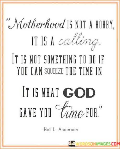 This statement underscores the profound nature of motherhood. "Motherhood Is Not A Hobby" dismisses trivialization. "It Is A Calling" elevates it to a significant purpose. "It Is Not Something To Do If You Can Squeeze The Time In" contrasts it with casual activities. "It Is What God Gave You Time For" emphasizes its divine importance in shaping one's life.

The statement emphasizes the divine role of motherhood. "Motherhood Is Not A Hobby" negates minimizing its significance. "It Is A Calling" implies a sacred responsibility. "It Is Not Something To Do If You Can Squeeze The Time In" contrasts it with mere tasks. "It Is What God Gave You Time For" highlights its purpose in a broader life plan.

Ultimately, the statement values the dedication and purpose of motherhood. "Motherhood Is Not A Hobby" affirms its weight. "It Is A Calling" underscores its profound nature. "It Is What God Gave You Time For" underscores its inherent importance, encouraging reverence and respect for the role of motherhood as a divine gift and meaningful life path.