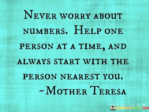 This advice emphasizes meaningful impact over quantity. "Never Worry About Numbers" dismisses numerical fixation. "Help One Person At A Time" underscores the significance of individual aid. "And Always Start With The Person Nearest You" encourages proactive assistance, highlighting the immediate opportunities for positive influence.

The advice champions personal connections. "Never Worry About Numbers" prioritizes depth over breadth. "Help One Person At A Time" emphasizes the power of individual support. "And Always Start With The Person Nearest You" prompts immediate, tangible actions that positively affect those in close proximity.

Ultimately, the advice promotes empathy and practical kindness. "Never Worry About Numbers" underscores genuine impact. "Help One Person At A Time" and "And Always Start With The Person Nearest You" inspire compassionate engagement, guiding individuals to make a difference through focused, meaningful interactions and genuine care.