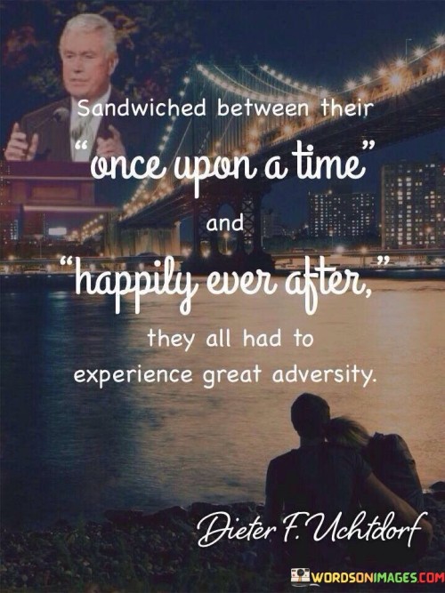 This sentence captures a narrative arc of challenges and triumphs. "Sandwiched Between Their Once Upon A Time And Happily Ever After" portrays a story's structure. "They All Had To Experience Great Adversity" underscores the characters' journey, highlighting the pivotal role of overcoming significant hardships.

The sentence depicts the central theme of resilience. "Sandwiched Between Their Once Upon A Time And Happily Ever After" alludes to story elements. "They All Had To Experience Great Adversity" emphasizes the universal truth that enduring trials is essential for personal growth and the eventual attainment of fulfillment.

Ultimately, the sentence illustrates the transformative power of adversity. "Sandwiched Between Their Once Upon A Time And Happily Ever After" frames the story. "They All Had To Experience Great Adversity" underscores the profound impact of challenges, shaping characters and leading to their ultimate triumphs and well-deserved happiness.