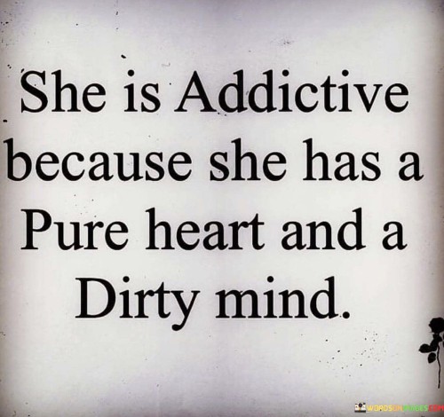 The phrase "addictive because she has a pure heart" suggests that this person's genuine, kind, and compassionate nature draws people towards them. Their sincerity and selflessness create a magnetic effect, making others feel comfortable and valued in their presence. Their actions and intentions come from a place of goodness, which contributes to their allure.

On the other hand, the phrase "and a dirty mind" indicates that this person possesses a playful and daring side. They have a sense of humor that may be risqué or irreverent at times, adding an element of excitement and unpredictability to their personality. This aspect of their character might challenge societal norms or bring a fresh perspective to conventional thinking.

In summary, this quote portrays an intriguing individual who possesses a balance of innocence and daring. Their ability to be both pure-hearted and creatively audacious makes them fascinating and addictive to be around, as they can connect with others on multiple levels while bringing excitement and fun to their interactions.