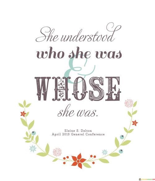 The statement conveys a sense of self-awareness and a deep understanding of one's identity and place in the world.

"She understood who she was" highlights the person's awareness of their own personality, values, strengths, and weaknesses. This self-awareness enables them to have a clear sense of their identity and purpose.

"Whose she was" suggests that the person also recognizes their place within their family, community, or cultural context. They understand their roots, heritage, and the impact of their background on their identity.