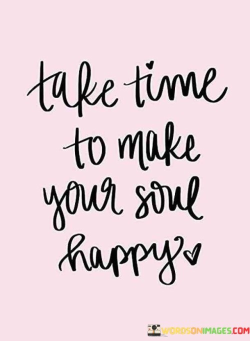 This quote underscores self-nurturing. "Take Time To Make Your Soul Happy" promotes self-care, urging a focus on activities that bring inner joy and contentment. Prioritizing moments that resonate with the soul creates a harmonious and balanced life, enhancing emotional well-being and fostering a deeper connection with oneself.

The quote advocates self-awareness. "Take Time To Make Your Soul Happy" encourages reflection on personal needs and desires. Allocating time for soul-enriching experiences nurtures a positive mindset, empowering individuals to navigate challenges with greater resilience and cultivating a fulfilling, meaningful existence.

Ultimately, the quote highlights the role of self-love. "Take Time To Make Your Soul Happy" exemplifies self-compassion. Prioritizing soul-nurturing activities fosters a healthier relationship with oneself, enhancing overall happiness and allowing individuals to radiate positivity and fulfillment to others and the world.