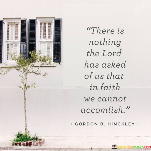 This quote highlights the belief that with faith, individuals have the capacity to accomplish anything that the Lord asks of them. It underscores the idea that God's guidance and commands are accompanied by the necessary strength and resources to fulfill them.

The quote emphasizes the importance of trust and unwavering faith in God's plan and His ability to equip individuals with what they need to carry out His will.

In essence, this quote encourages individuals to approach the challenges and tasks set before them with confidence in their faith, believing that with God's guidance and support, they can accomplish all that is asked of them. It serves as a reminder of the transformative power of faith and obedience to a divine calling.