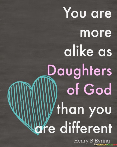 This quote emphasizes the commonality and unity among individuals as daughters of God, regardless of their differences. It suggests that the shared identity as children of a higher power is a unifying factor that transcends any distinctions.

The quote underscores the idea that recognizing this shared divine heritage can foster understanding, empathy, and unity among people, encouraging them to focus on their similarities and common values rather than their differences.

In essence, this quote encourages individuals to see the fundamental connection they share as children of God, emphasizing the importance of unity and the potential for harmony and cooperation among all people.