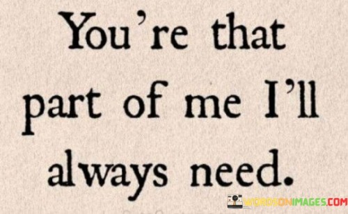 In the world of love and relationships, there are some sentiments that words alone struggle to capture. The phrase "You're That Part Of Me I'll Always Need" encapsulates the profound emotional connection between two individuals. At its core, it speaks to the idea that there is a unique and irreplaceable place in one's heart reserved for a special person.

This statement goes beyond the clichés of love; it delves into the essence of emotional dependency. It conveys the notion that this person isn't just a want, but an essential need, like air to breathe or water to drink. It's a recognition of the deep impact someone has on your life, so much so that their absence would create an unfathomable void. This sentiment paints a vivid picture of a love so profound that it becomes an intrinsic part of your very being.

Furthermore, the phrase hints at the enduring nature of this connection. "Always" implies a timeless quality, suggesting that this need will persist through the highs and lows of life. It speaks to the constancy of love, regardless of the challenges that may arise. In essence, it's a declaration of unwavering devotion and an acknowledgment that some bonds are destined to last a lifetime, if not beyond. "You're That Part Of Me I'll Always Need" is a testament to the enduring power of love and the irreplaceable role certain individuals play in our lives.