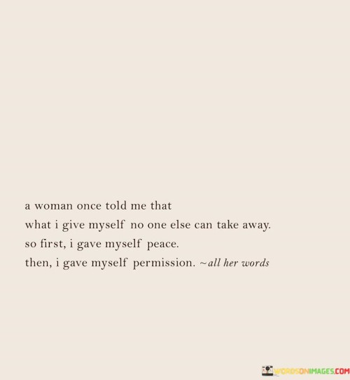 This insightful quote reflects the wisdom and self-discovery of the speaker, inspired by a woman's advice. It emphasizes the importance of self-care, self-empowerment, and self-acceptance.

"A woman once told me that what I give myself, no one else can take away" conveys the idea that the speaker holds the power to nurture and care for themselves, independent of external influences. It underscores the significance of self-love and self-compassion, recognizing that by valuing oneself, one becomes less dependent on validation from others.

"So first I gave myself peace" highlights the speaker's decision to prioritize inner tranquility and emotional well-being. This implies a conscious effort to find serenity within themselves, possibly by letting go of negative influences or adopting mindfulness practices.