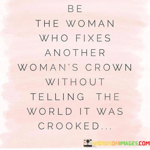 "Be the woman who fixes another woman's crown without telling the world it was crooked" encourages the idea of lifting each other up and offering help without seeking recognition or praise. It symbolizes the act of supporting and uplifting other women quietly and genuinely.

The phrase "fixes another woman's crown" represents the gesture of providing assistance and encouragement to a fellow woman. It signifies helping her regain her confidence, self-esteem, or composure in times of difficulty or self-doubt.

"Without telling the world it was crooked" emphasizes the genuine and unpretentious nature of this support. Instead of seeking attention or validation for their kindness, the quote suggests that true empowerment comes from genuinely caring for and helping others.