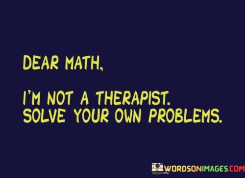 "Dear Math, I'm Not A Therapist, Solve Your Own Problems" – a humorous take on the exasperation many students feel when confronted with challenging mathematical concepts. This quote playfully personifies mathematics, framing it as a demanding entity with its own set of issues to resolve.

In the first part, "Dear Math," we see an acknowledgment of the subject's importance and presence in our lives. It's a nod to the fact that mathematics is a fundamental part of education and problem-solving. However, the humor emerges when the speaker declares, "I'm Not A Therapist." This phrase underscores the frustration that can arise when math problems become overwhelming, as if mathematics itself needs therapy.

The punchline, "Solve Your Own Problems," is a witty twist, as it's often the students who are expected to solve math problems, not the other way around. This quote cleverly captures the sentiment of students who, while valuing the importance of math, sometimes wish it were a little less perplexing. It's a lighthearted reminder that even in the face of challenging subjects, humor can be a valuable coping mechanism.