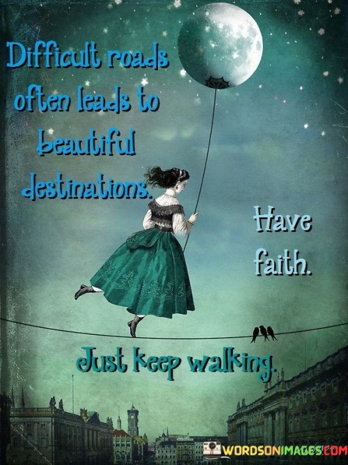 This quote offers encouragement and inspiration in the face of challenges and obstacles. It suggests that even when the path ahead is difficult and fraught with hardships, it can ultimately lead to a beautiful and rewarding destination.

It emphasizes the importance of faith and perseverance, encouraging individuals to keep moving forward despite the difficulties, trusting that their journey will ultimately bring them to a place of beauty and fulfillment.

In essence, this quote reinforces the idea that adversity and struggle can be part of the journey, but with faith and determination, individuals can continue on their path, knowing that a beautiful destination awaits them.