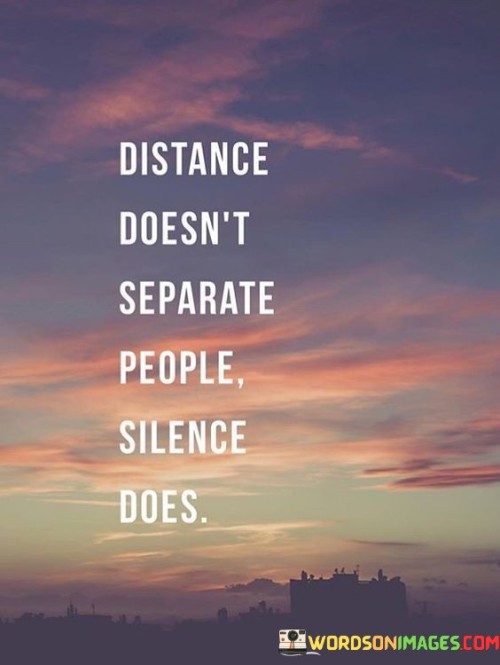 The quote emphasizes that physical distance is not the primary factor that creates separation between individuals; rather, it is the absence of communication or emotional connection, symbolized by silence, that truly drives people apart.

In essence, the quote underscores the importance of maintaining open and meaningful communication in relationships. It suggests that even when people are physically distant, regular communication and sharing of thoughts and emotions can bridge the gap and keep relationships strong.

Ultimately, the quote encourages reflection on the nature of connection. It serves as a reminder that maintaining relationships requires more than just being in close proximity; genuine emotional engagement and active communication are essential components for building and sustaining meaningful connections.