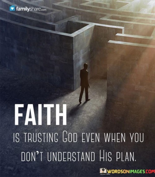 This quote beautifully encapsulates the essence of faith. It suggests that true faith is not contingent on comprehending or fully understanding God's plan but rather is about trusting Him even in moments of uncertainty.

It emphasizes the idea that faith involves surrendering one's need for complete understanding and placing unwavering trust in God's wisdom and guidance.

In essence, this quote encourages individuals to embrace the mystery of faith, acknowledging that God's plan may not always be clear, but unwavering trust in Him can provide strength and reassurance during times of doubt or confusion.