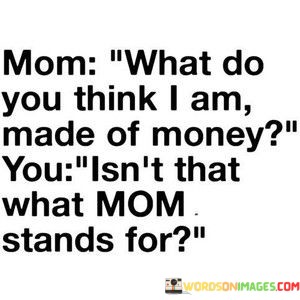 Mom-What-Do-You-Think-I-Am-Made-Of-Money-You-Isnt-Quotes.jpeg