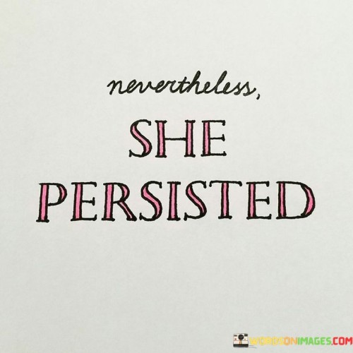 Nevertheless, she persisted" is a powerful and inspiring phrase that has become a symbol of resilience and determination, particularly for women facing adversity and challenges. The phrase originated from a quote by U.S. Senate Majority Leader Mitch McConnell in 2017, who used it to criticize Senator Elizabeth Warren during a debate. However, it was quickly adopted as a rallying cry for women's rights and empowerment.

Despite its initial context, "Nevertheless, she persisted" has been reclaimed by women and activists as a way to celebrate the unwavering determination of women who refuse to back down in the face of obstacles, discrimination, or suppression. It encapsulates the spirit of pressing forward, standing firm, and continuing to fight for what is right, even when faced with resistance or opposition.

The phrase has come to symbolize the strength and resilience of women in various social and political movements, emphasizing their capacity to persist and make their voices heard, no matter the challenges they encounter. It is a reminder that the tenacity of women in the pursuit of equality and justice has a transformative and lasting impact on society.