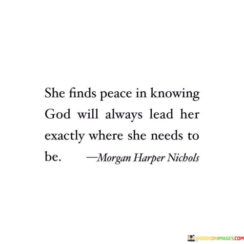 This quote conveys a sense of trust and serenity in the belief that God's guidance will consistently direct an individual to the right path and circumstances in their life.

It emphasizes the comfort and assurance that come from having faith that God's plan is always purposeful and that His guidance will ultimately lead to the best possible outcomes.

In essence, this quote encourages individuals to relinquish worry and find solace in the conviction that God's divine guidance will consistently guide them to the places and situations that are most beneficial and aligned with their greater purpose.